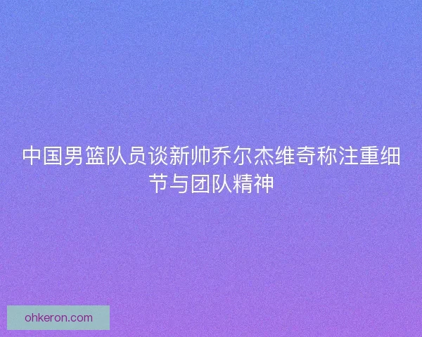 中国男篮队员谈新帅乔尔杰维奇称注重细节与团队精神